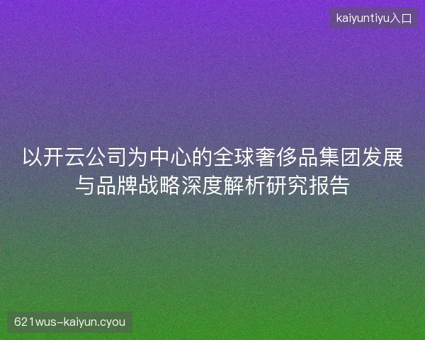 以开云公司为中心的全球奢侈品集团发展与品牌战略深度解析研究报告