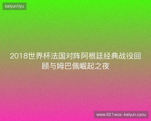 2018世界杯法国对阵阿根廷经典战役回顾与姆巴佩崛起之夜