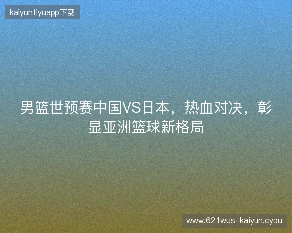 男篮世预赛中国VS日本，热血对决，彰显亚洲篮球新格局
